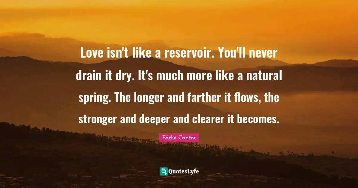 Eddie Cantor Quotes: "Love isn't like a reservoir. You'll never drain it dry. It's much more like a natural spring. The longer and farther it flows, the stronger and deeper and clearer it becomes."
