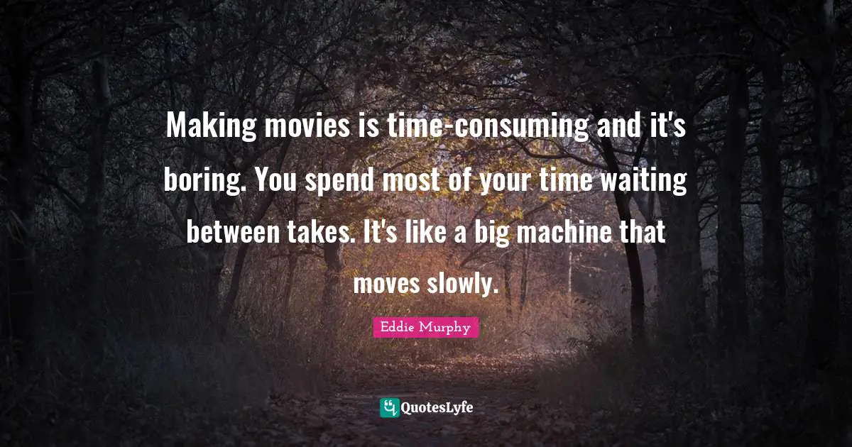 Making movies is time-consuming and it's boring. You spend most of your time waiting between takes. It's like a big machine that moves slowly.