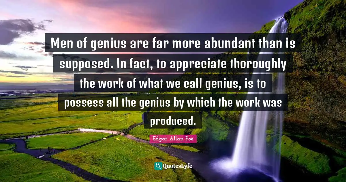 Men of genius are far more abundant than is supposed. In fact, to appreciate thoroughly the work of what we call genius, is to possess all the genius by which the work was produced.