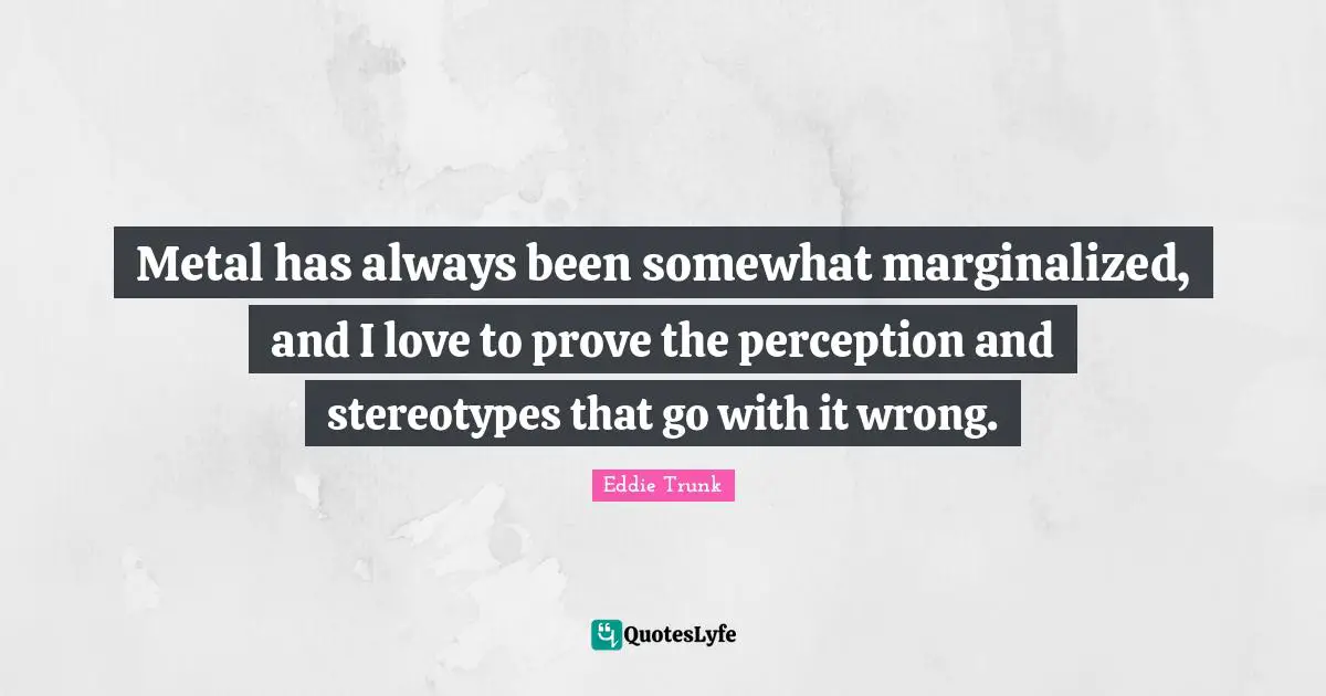 Metal has always been somewhat marginalized, and I love to prove the perception and stereotypes that go with it wrong.