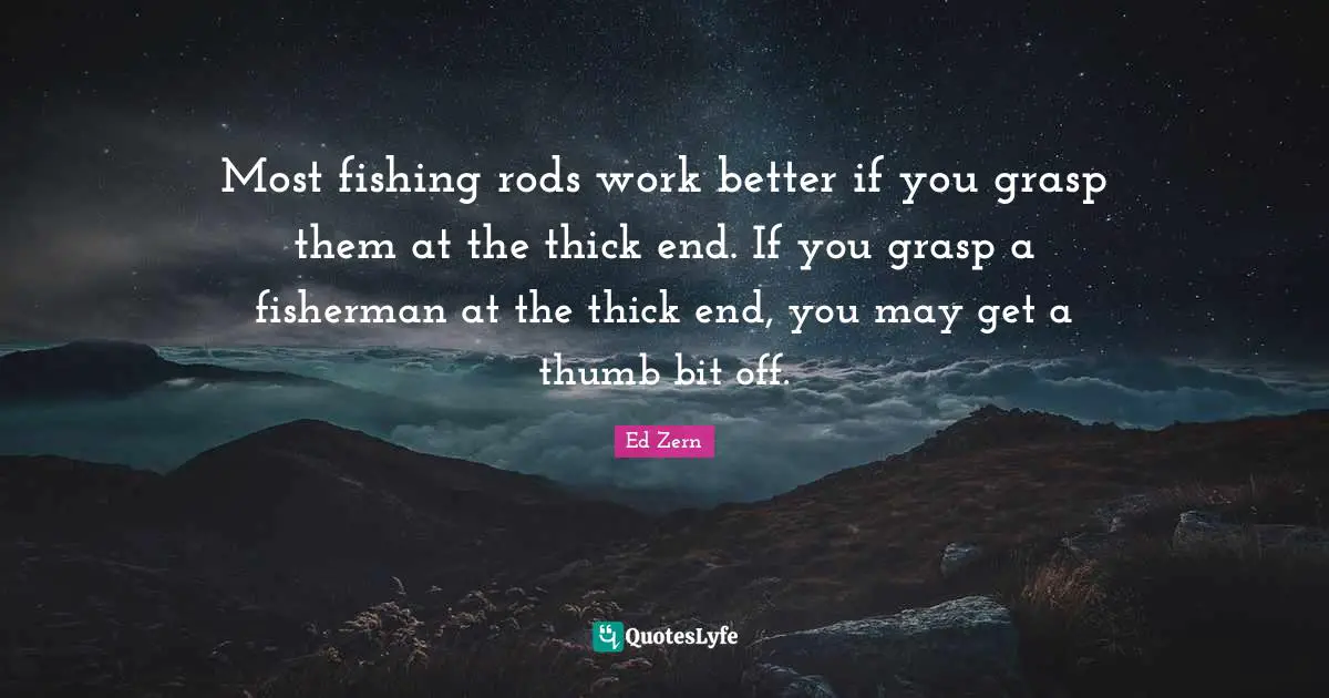 Most fishing rods work better if you grasp them at the thick end. If you grasp a fisherman at the thick end, you may get a thumb bit off.