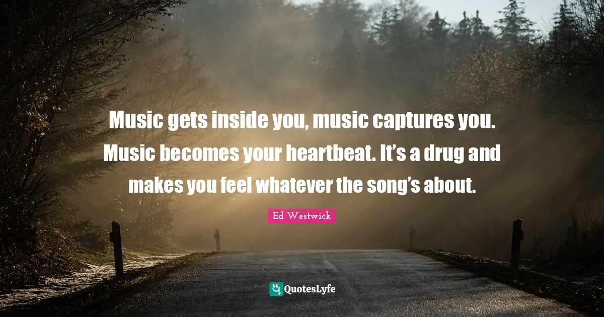 Music gets inside you, music captures you. Music becomes your heartbeat. It’s a drug and makes you feel whatever the song’s about.