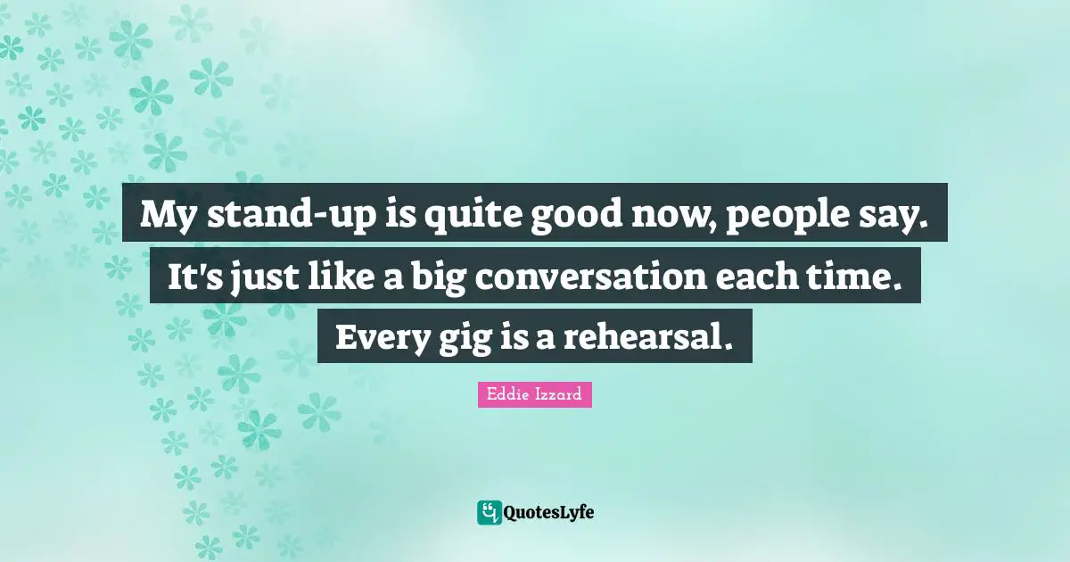 My stand-up is quite good now, people say. It's just like a big conversation each time. Every gig is a rehearsal.