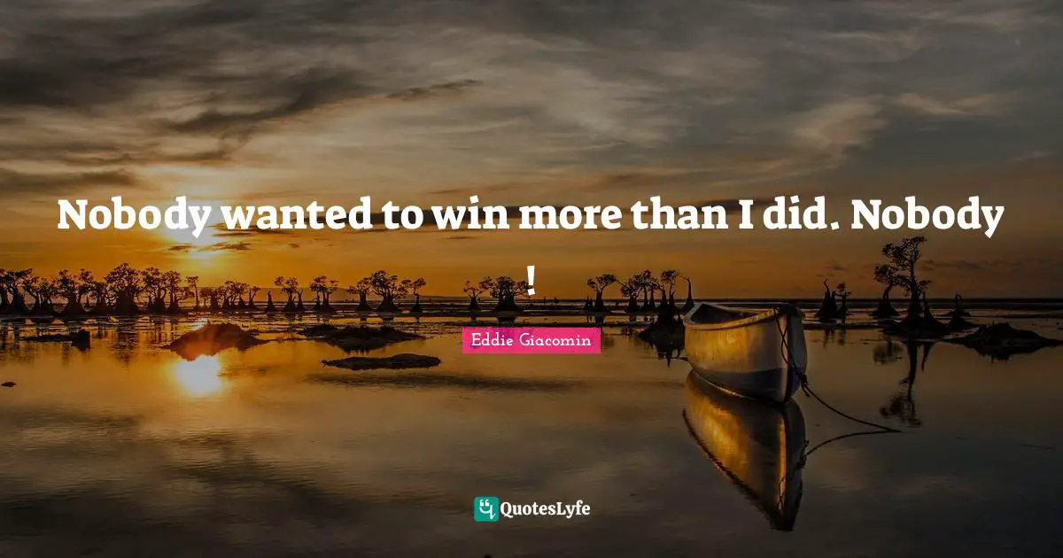 Nobody wanted to win more than I did. Nobody !