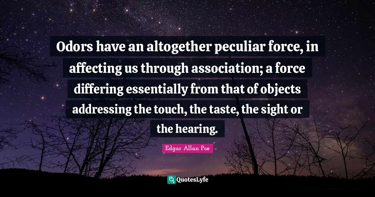 Odors have an altogether peculiar force, in affecting us through association; a force differing essentially from that of objects addressing the touch, the taste, the sight or the hearing.