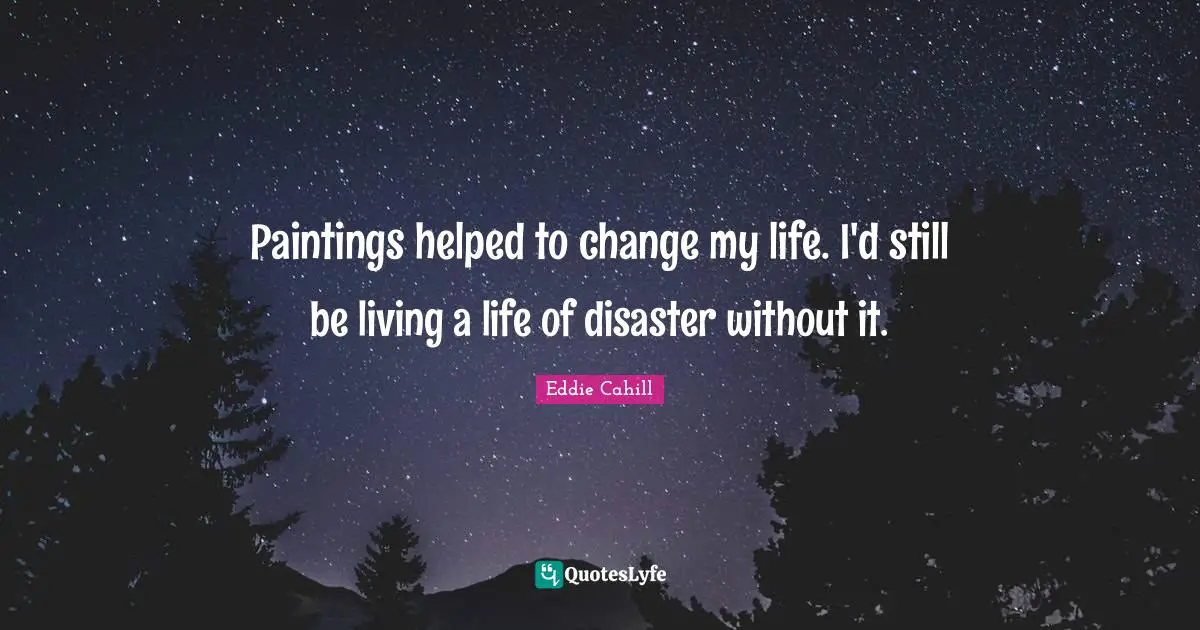 Paintings helped to change my life. I'd still be living a life of disaster without it.