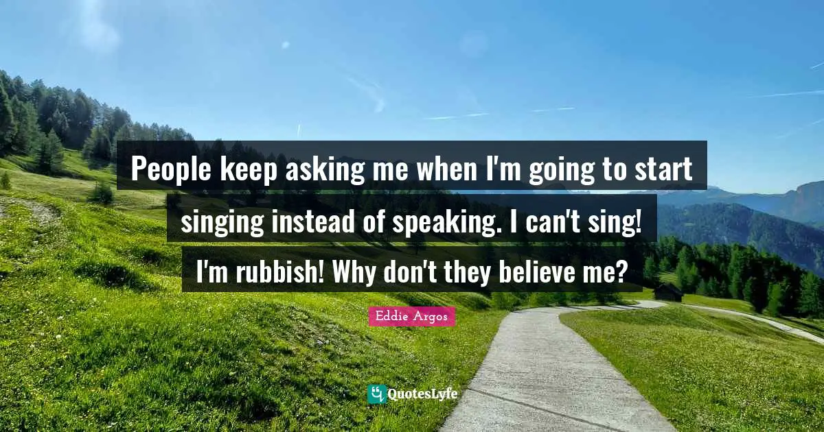 People keep asking me when I'm going to start singing instead of speaking. I can't sing! I'm rubbish! Why don't they believe me?