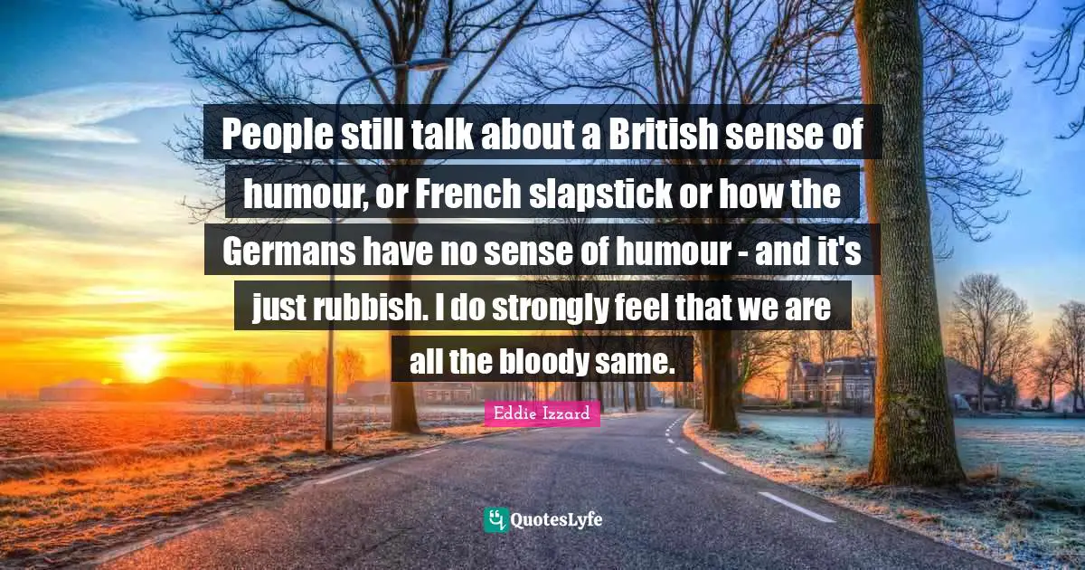 People still talk about a British sense of humour, or French slapstick or how the Germans have no sense of humour - and it's just rubbish. I do strongly feel that we are all the bloody same.