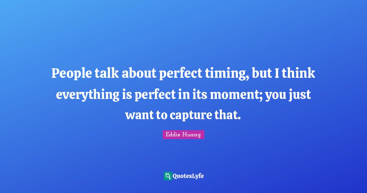 People talk about perfect timing, but I think everything is perfect in its moment; you just want to capture that.