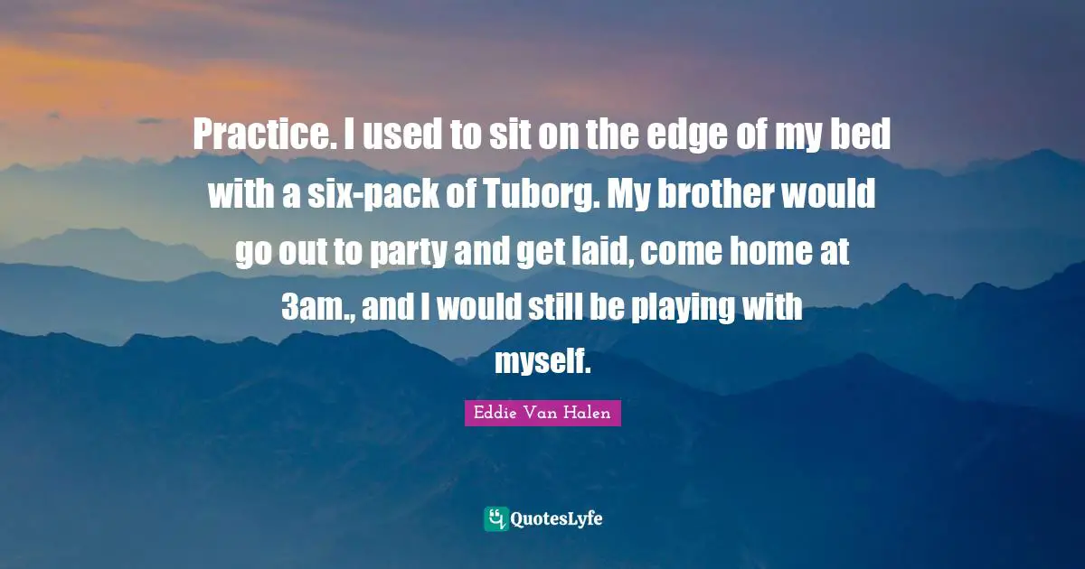 Eddie Van Halen Quotes: "Practice. I used to sit on the edge of my bed with a six-pack of Tuborg. My brother would go out to party and get laid, come home at 3am., and I would still be playing with myself."