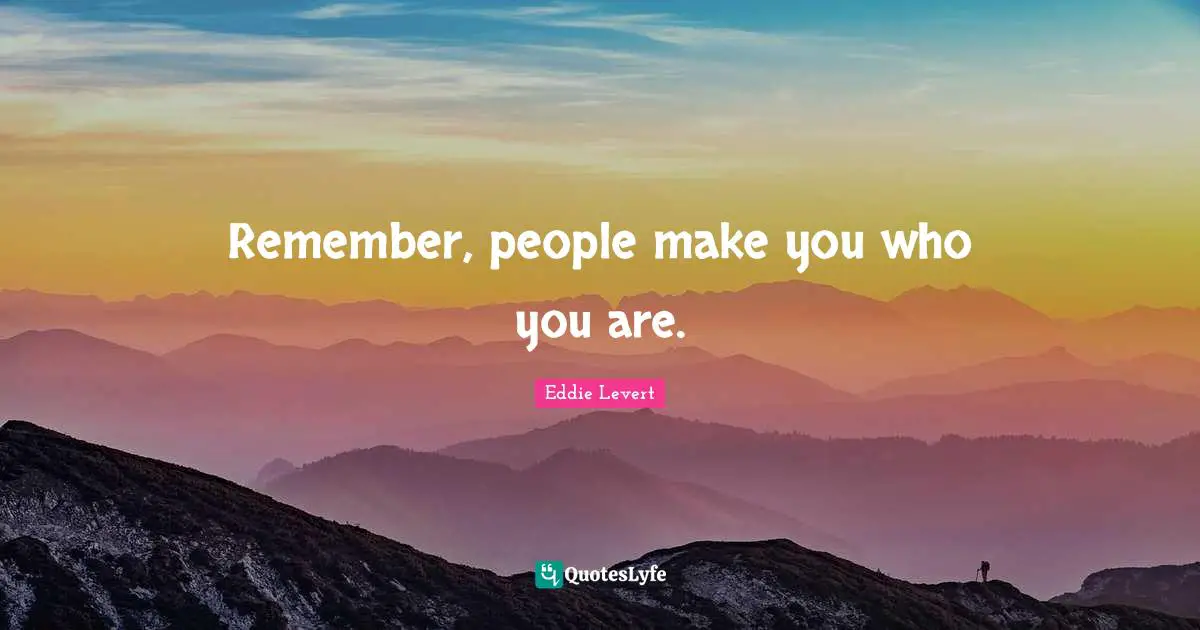 Remember, people make you who you are.