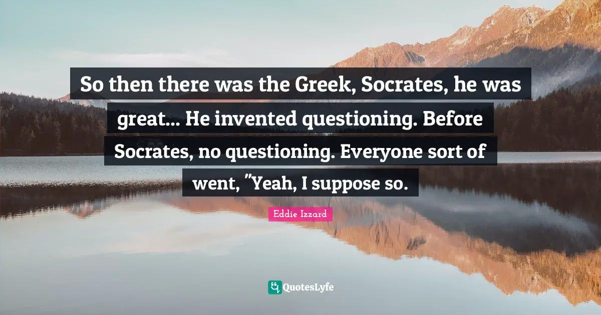 So then there was the Greek, Socrates, he was great... He invented questioning. Before Socrates, no questioning. Everyone sort of went, ''Yeah, I suppose so.