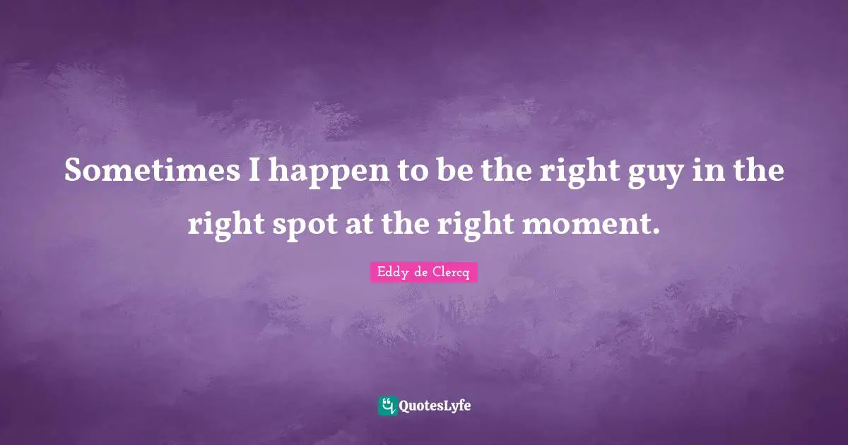 Sometimes I happen to be the right guy in the right spot at the right moment.