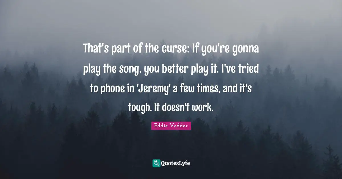 Eddie Vedder Quotes: "That's part of the curse: If you're gonna play the song, you better play it. I've tried to phone in 'Jeremy' a few times, and it's tough. It doesn't work."