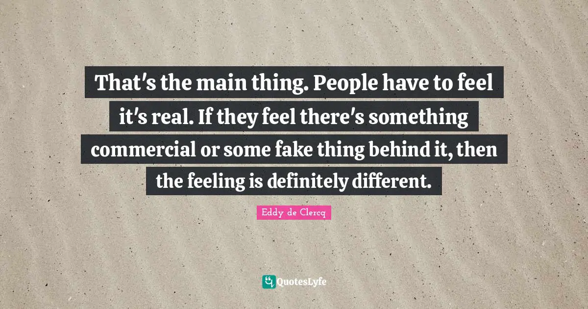 That's the main thing. People have to feel it's real. If they feel there's something commercial or some fake thing behind it, then the feeling is definitely different.