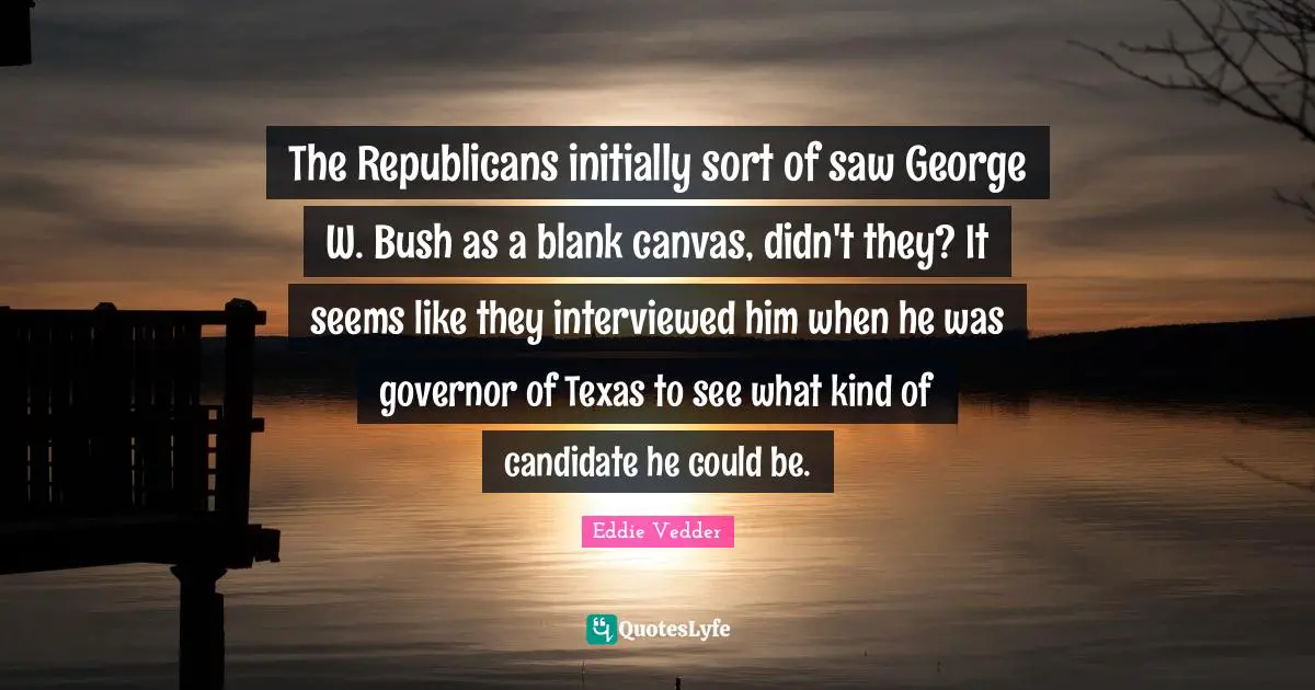 The Republicans initially sort of saw George W. Bush as a blank canvas, didn't they? It seems like they interviewed him when he was governor of Texas to see what kind of candidate he could be.