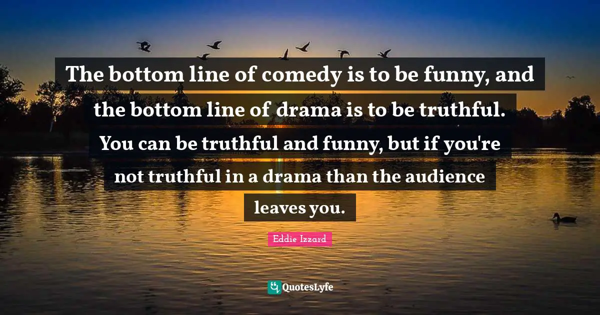 The bottom line of comedy is to be funny, and the bottom line of drama is to be truthful. You can be truthful and funny, but if you're not truthful in a drama than the audience leaves you.