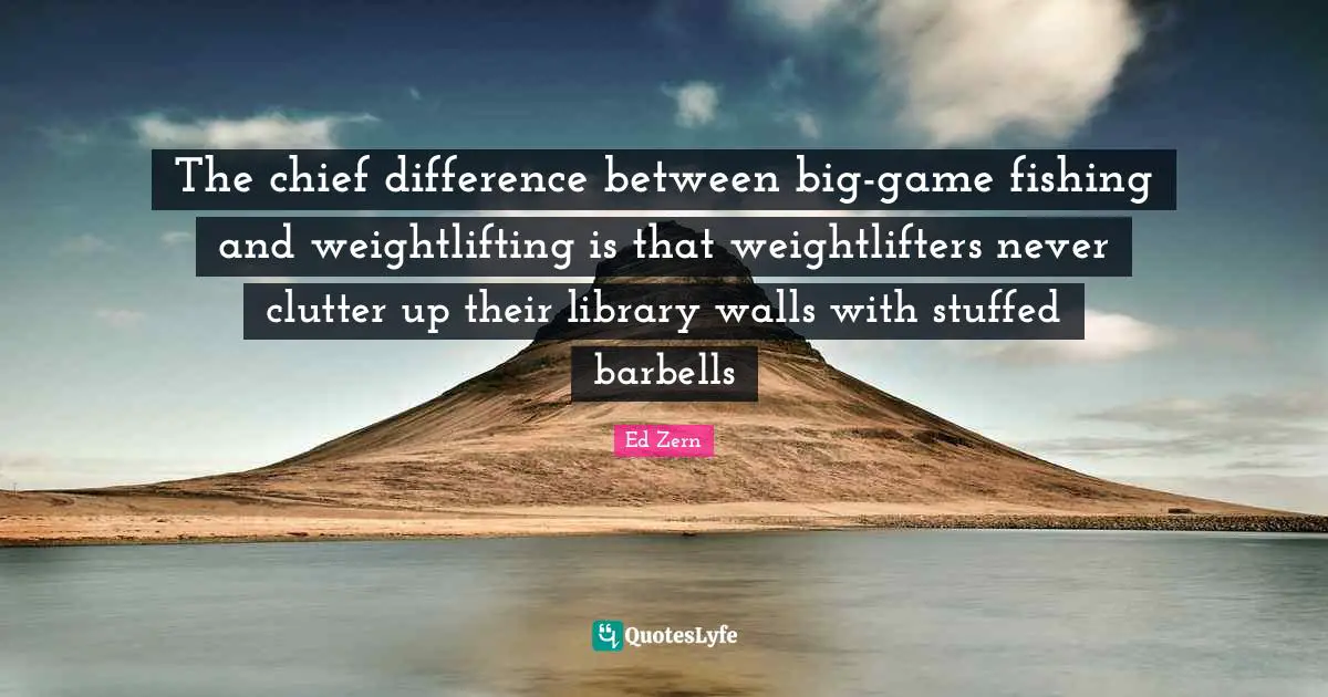 The chief difference between big-game fishing and weightlifting is that weightlifters never clutter up their library walls with stuffed barbells