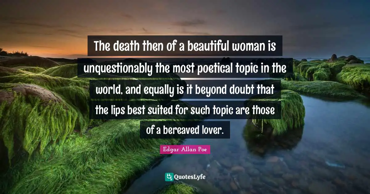 The death then of a beautiful woman is unquestionably the most poetical topic in the world, and equally is it beyond doubt that the lips best suited for such topic are those of a bereaved lover.