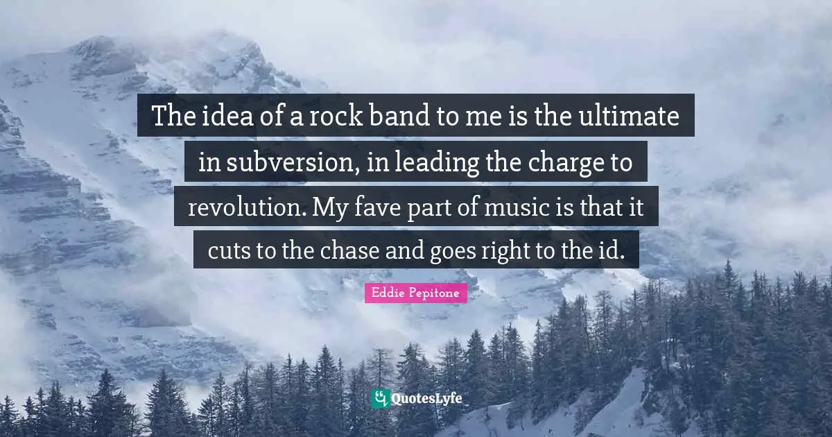 The idea of a rock band to me is the ultimate in subversion, in leading the charge to revolution. My fave part of music is that it cuts to the chase and goes right to the id.