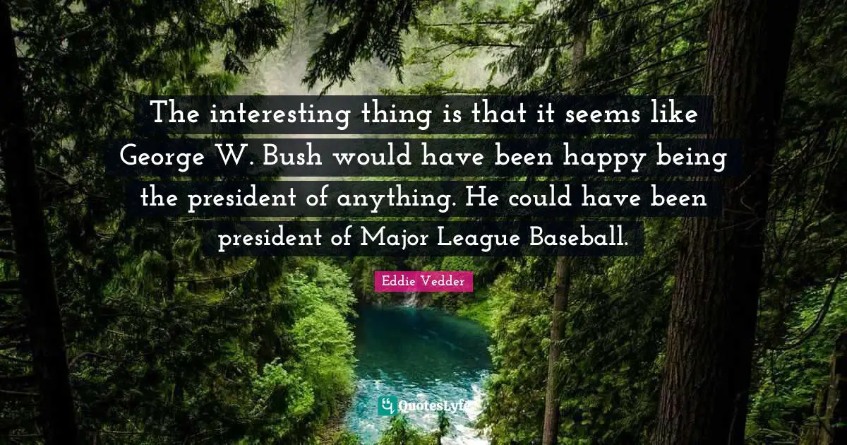 The interesting thing is that it seems like George W. Bush would have been happy being the president of anything. He could have been president of Major League Baseball.