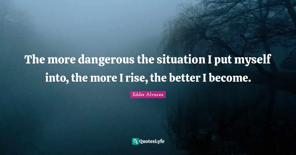 The more dangerous the situation I put myself into, the more I rise, the better I become.