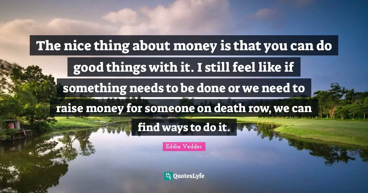 Eddie Vedder Quotes: "The nice thing about money is that you can do good things with it. I still feel like if something needs to be done or we need to raise money for someone on death row, we can find ways to do it."