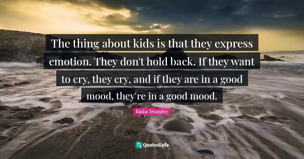 The thing about kids is that they express emotion. They don't hold back. If they want to cry, they cry, and if they are in a good mood, they're in a good mood.