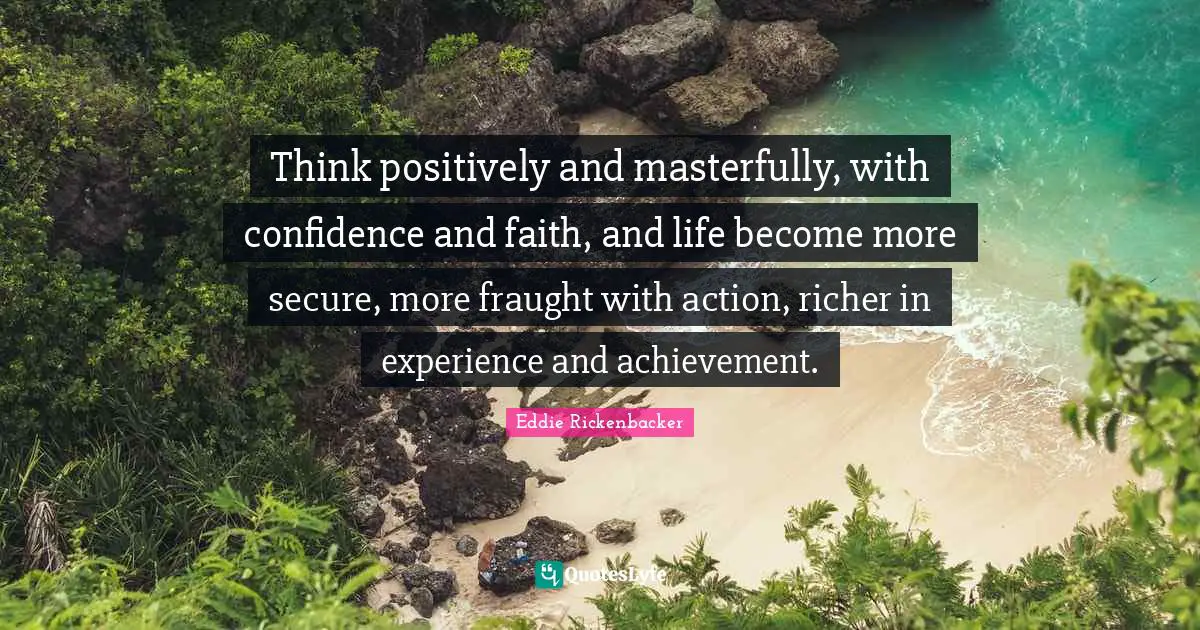 Think positively and masterfully, with confidence and faith, and life become more secure, more fraught with action, richer in experience and achievement.