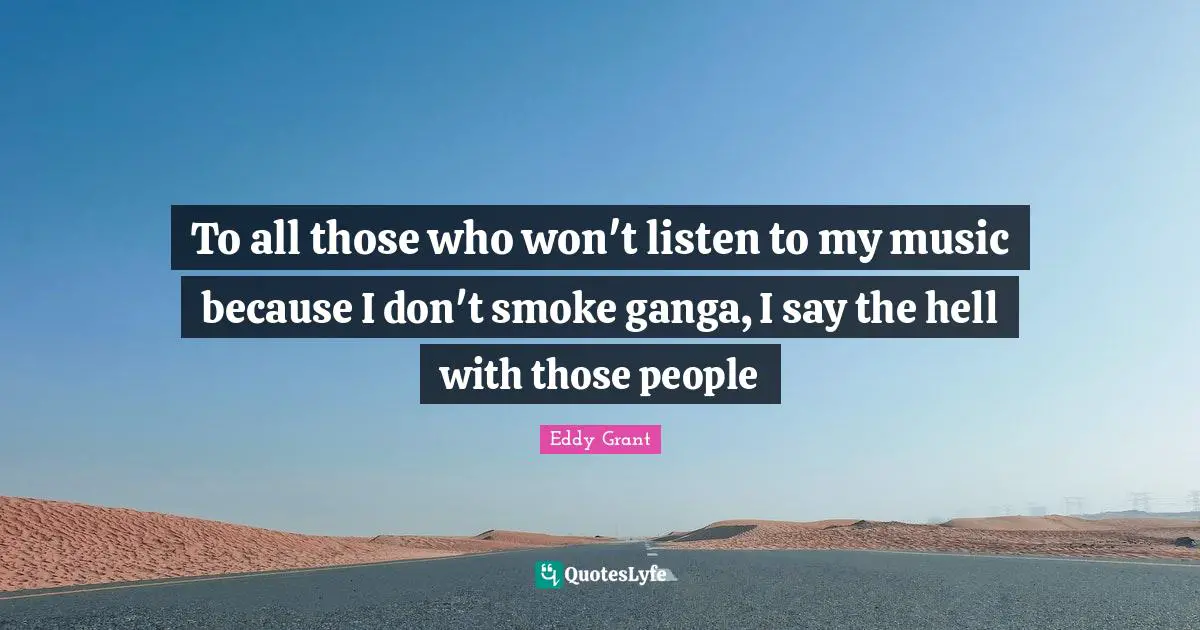 To all those who won't listen to my music because I don't smoke ganga, I say the hell with those people