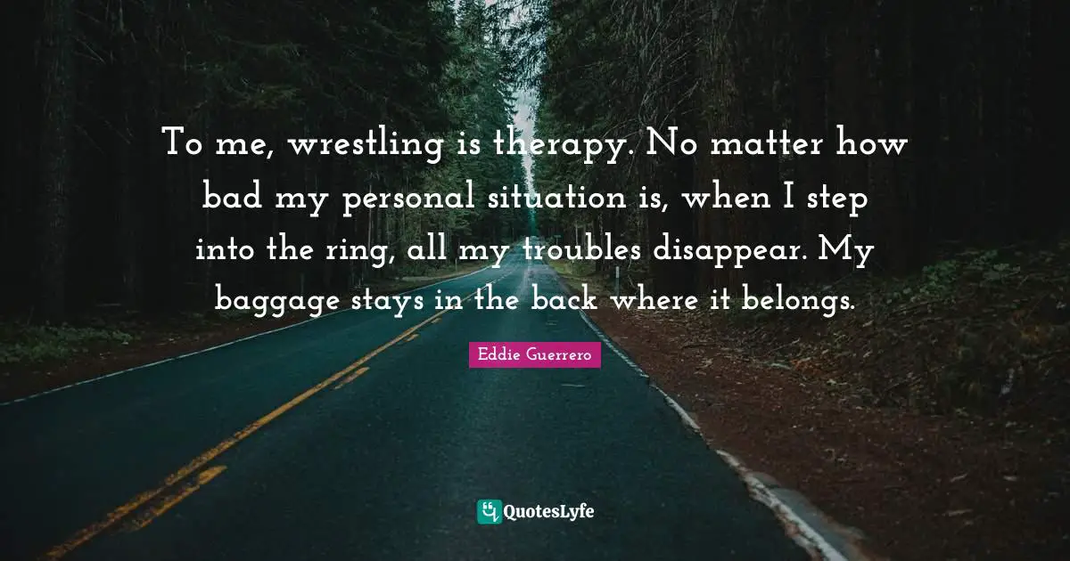 Disappear Quotes: "To me, wrestling is therapy. No matter how bad my personal situation is, when I step into the ring, all my troubles disappear. My baggage stays in the back where it belongs."