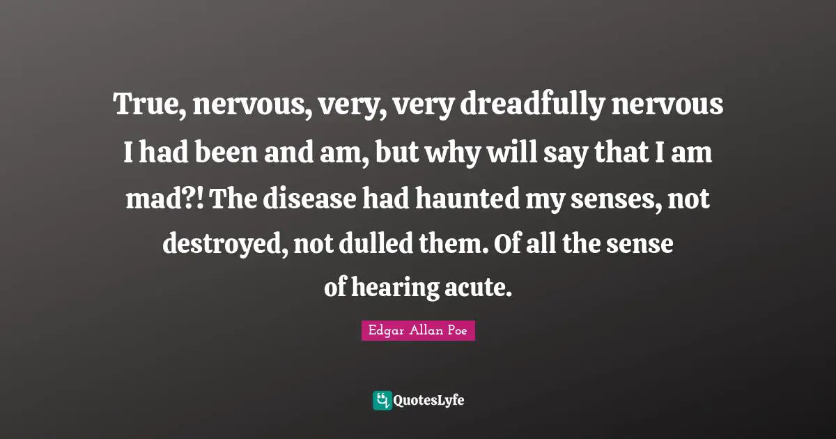 True, nervous, very, very dreadfully nervous I had been and am, but why will say that I am mad?! The disease had haunted my senses, not destroyed, not dulled them. Of all the sense of hearing acute.