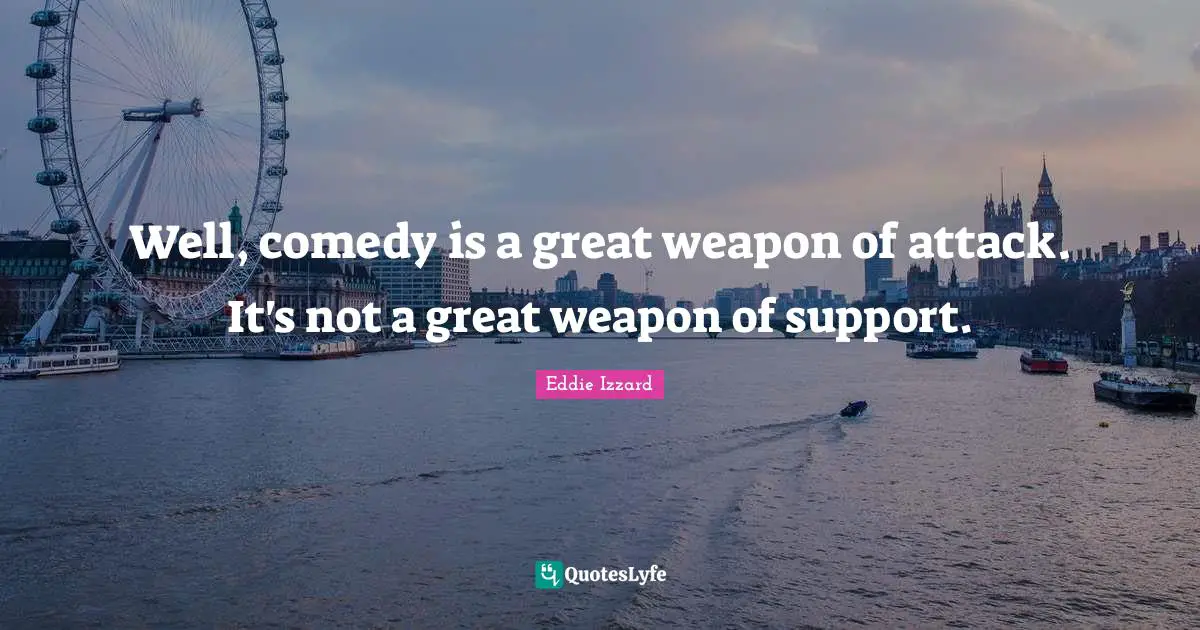 Well, comedy is a great weapon of attack. It's not a great weapon of support.
