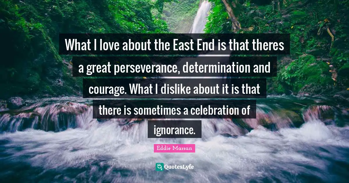What I love about the East End is that theres a great perseverance, determination and courage. What I dislike about it is that there is sometimes a celebration of ignorance.