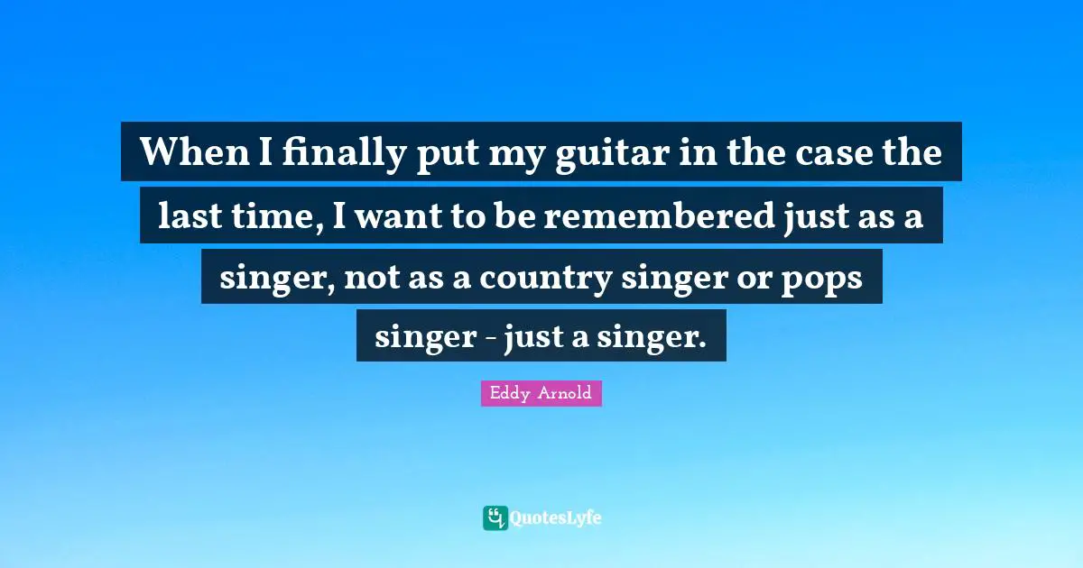 When I finally put my guitar in the case the last time, I want to be remembered just as a singer, not as a country singer or pops singer - just a singer.