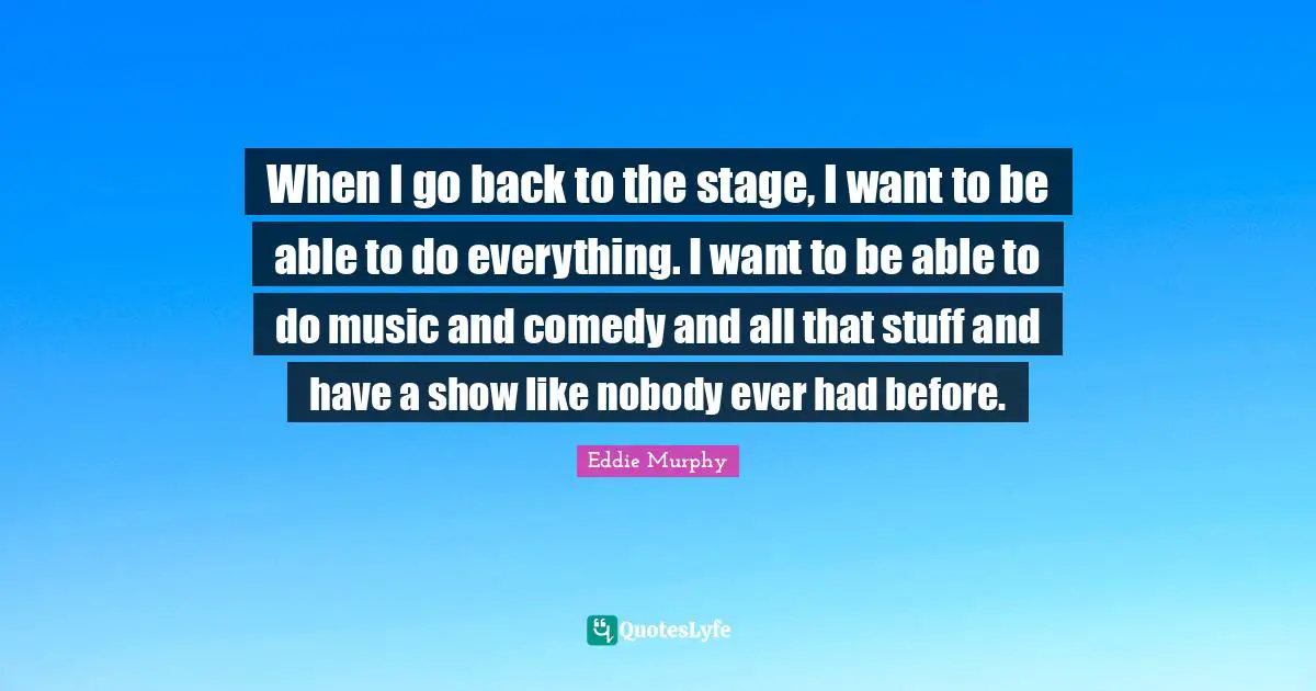 When I go back to the stage, I want to be able to do everything. I want to be able to do music and comedy and all that stuff and have a show like nobody ever had before.