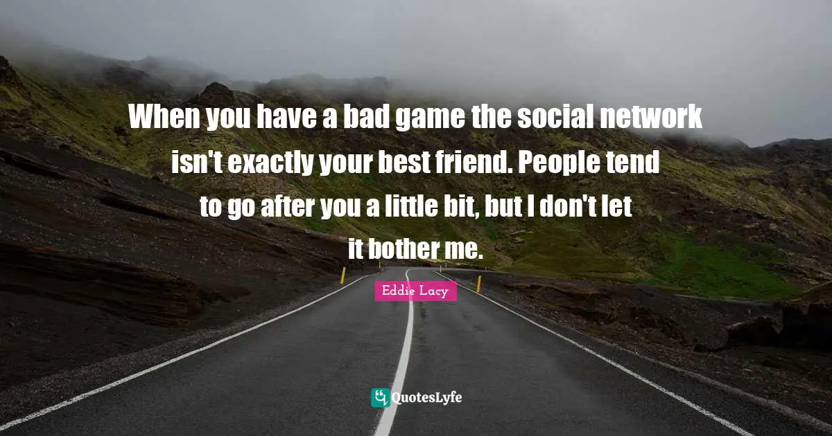 When you have a bad game the social network isn't exactly your best friend. People tend to go after you a little bit, but I don't let it bother me.
