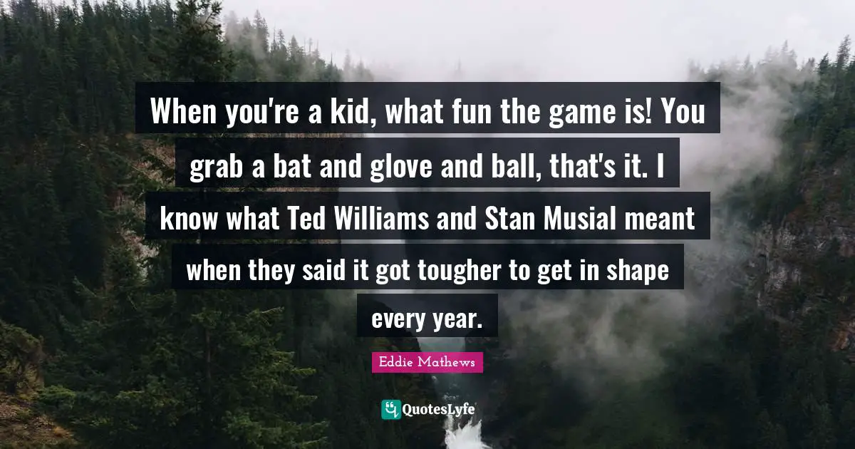 When you're a kid, what fun the game is! You grab a bat and glove and ball, that's it. I know what Ted Williams and Stan Musial meant when they said it got tougher to get in shape every year.