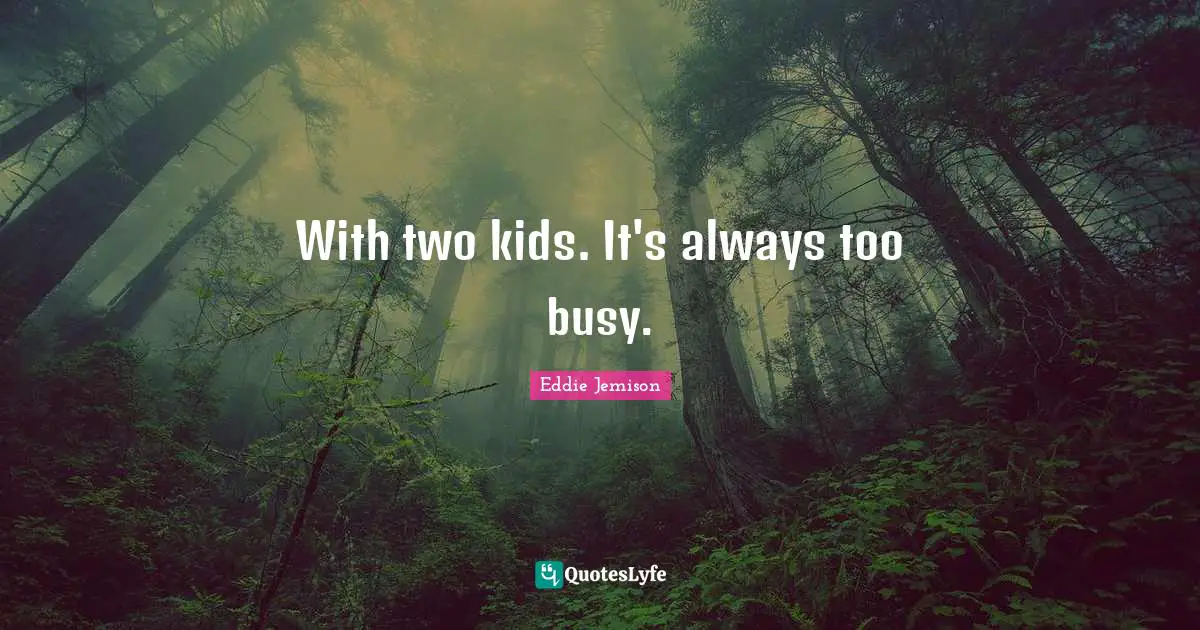 With two kids. It's always too busy.