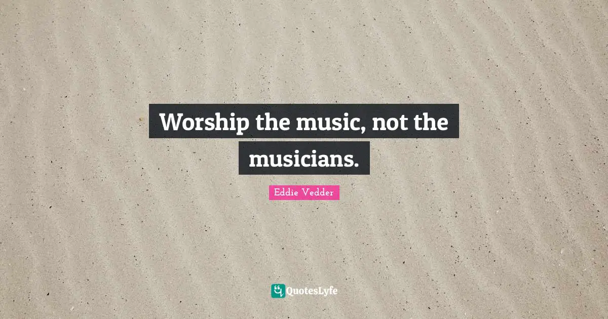 Worship the music, not the musicians.