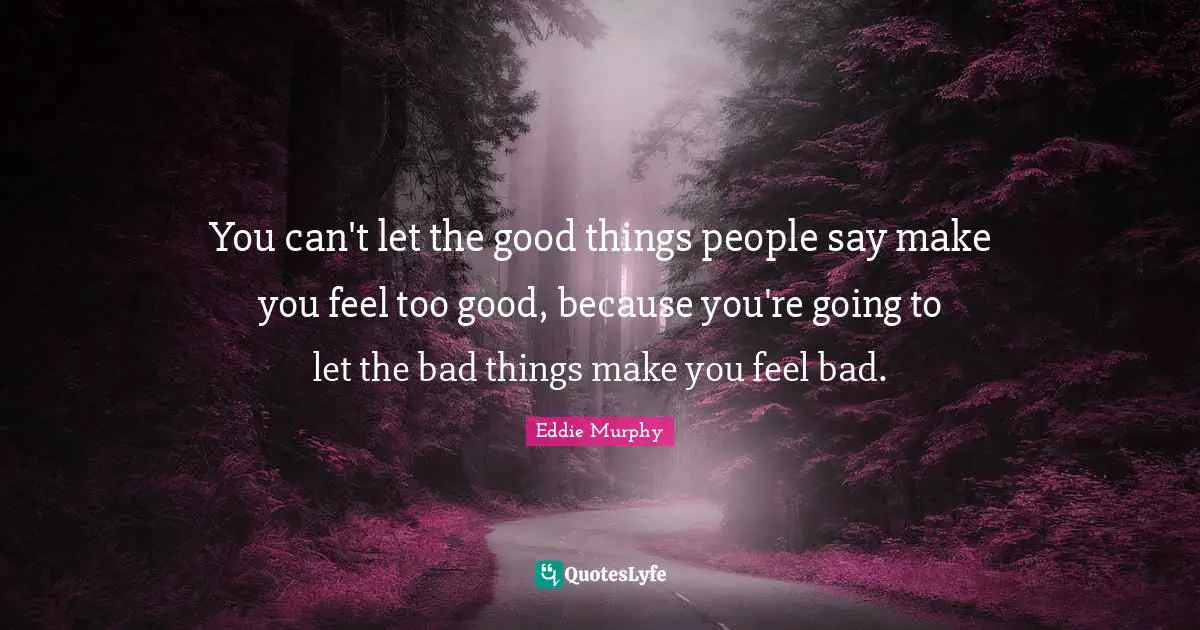 You can't let the good things people say make you feel too good, because you're going to let the bad things make you feel bad.