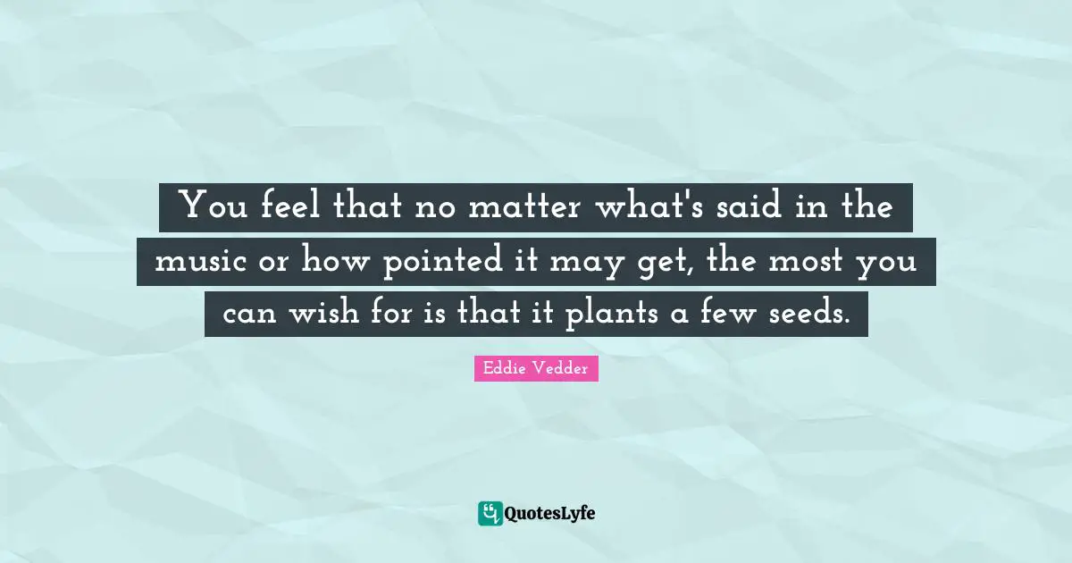 You feel that no matter what's said in the music or how pointed it may get, the most you can wish for is that it plants a few seeds.