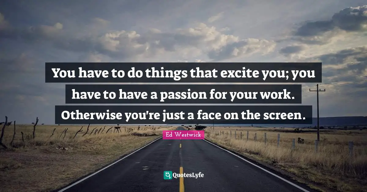 You have to do things that excite you; you have to have a passion for your work. Otherwise you're just a face on the screen.