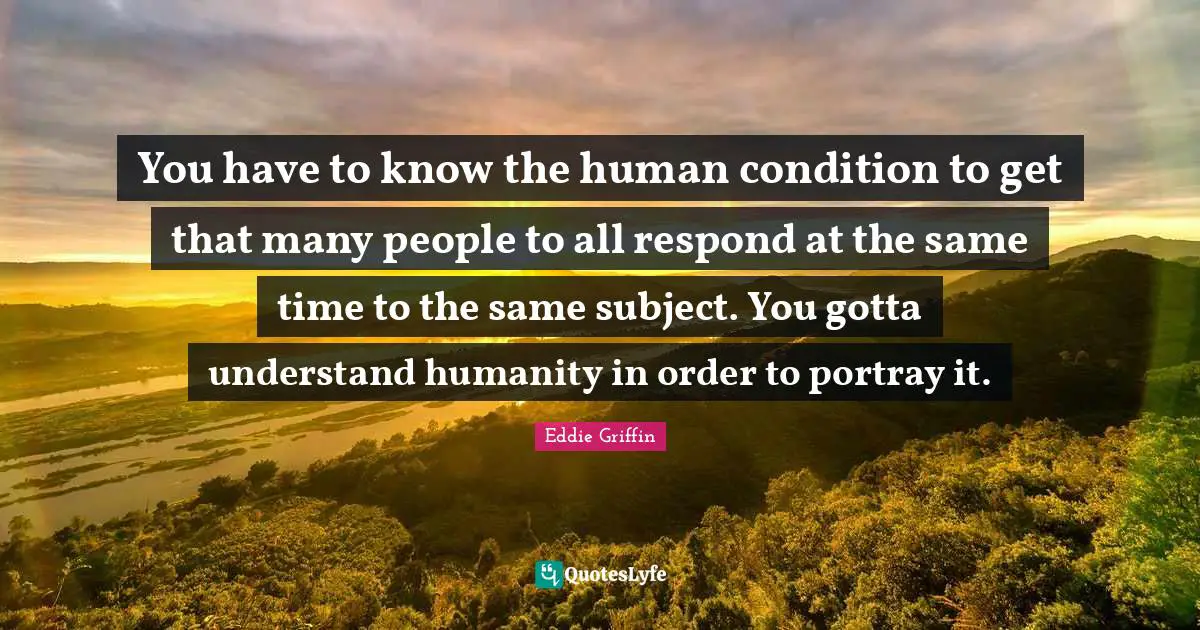 You have to know the human condition to get that many people to all respond at the same time to the same subject. You gotta understand humanity in order to portray it.