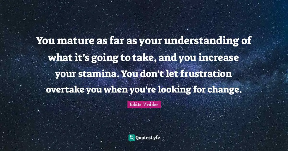 You mature as far as your understanding of what it's going to take, and you increase your stamina. You don't let frustration overtake you when you're looking for change.