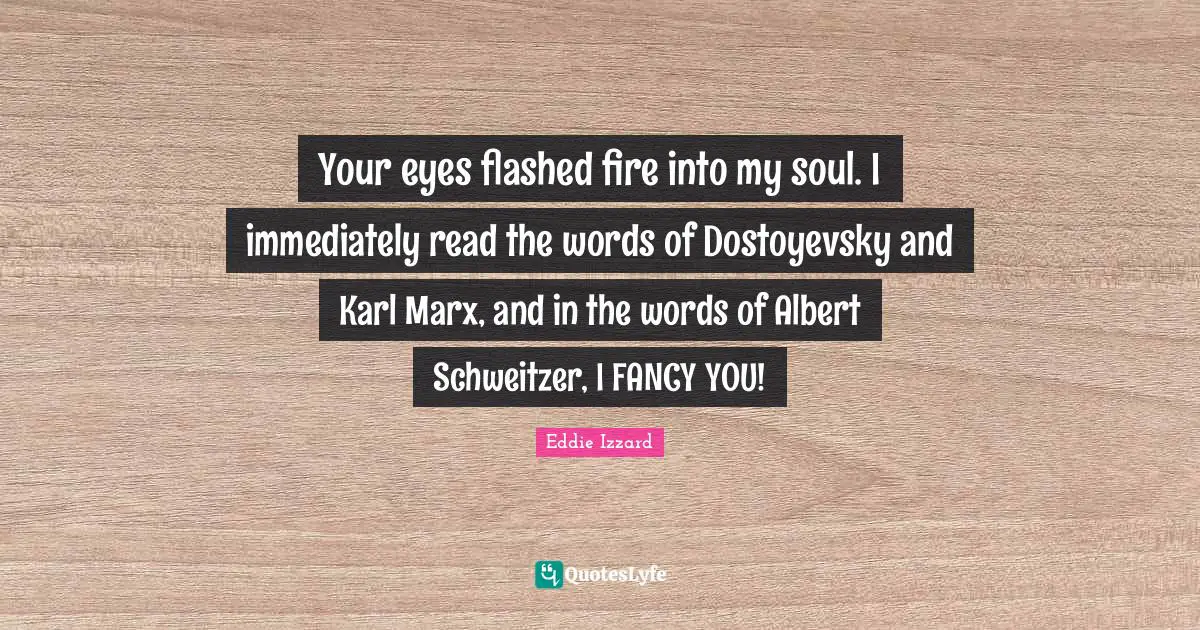 Your eyes flashed fire into my soul. I immediately read the words of Dostoyevsky and Karl Marx, and in the words of Albert Schweitzer, I FANCY YOU!