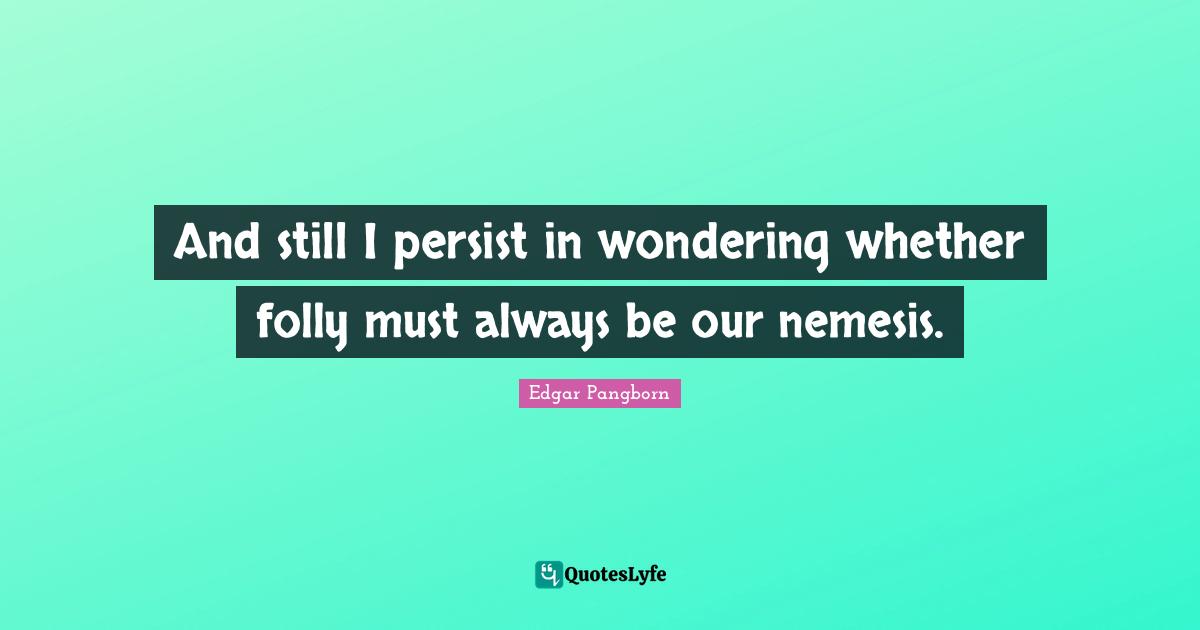 And still I persist in wondering whether folly must always be our neme