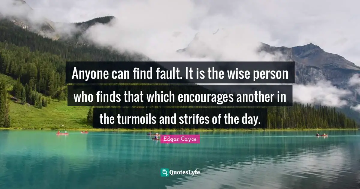 Anyone can find fault. It is the wise person who finds that which encourages another in the turmoils and strifes of the day.
