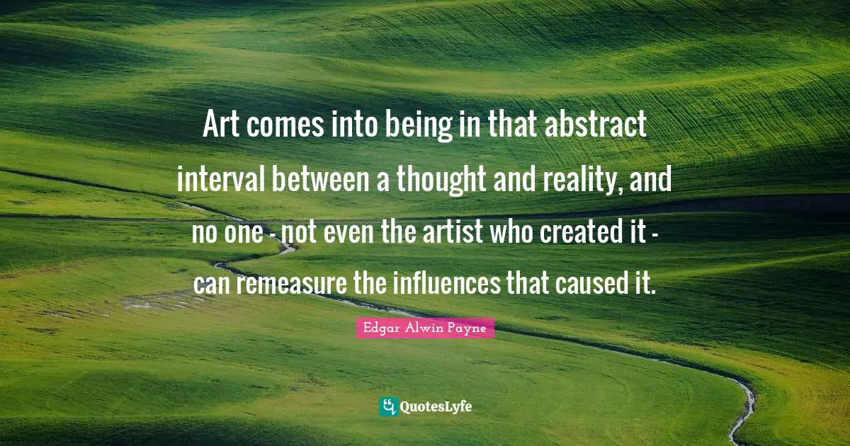 Art comes into being in that abstract interval between a thought and reality, and no one - not even the artist who created it - can remeasure the influences that caused it.
