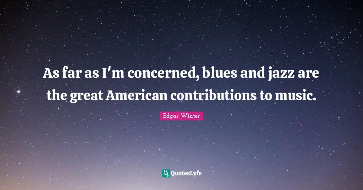As far as I'm concerned, blues and jazz are the great American contributions to music.